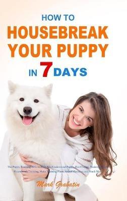 How to Housebreak Your Puppy in 7 Days: The Puppy Training Bible to Help You Understand Puppy, Feed Puppy, Training Puppy, Housebreak Training, Make Training Plans, Avoid Mistakes, and Much More - Mark Grabatin - cover