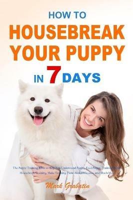 How to Housebreak Your Puppy in 7 Days: The Puppy Training Bible to Help You Understand Puppy, Feed Puppy, Training Puppy, Housebreak Training, Make Training Plans, Avoid Mistakes, and Much More - Mark Grabatin - cover