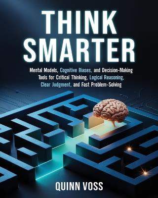 Think Smarter: Mental Models, Cognitive Biases, and Decision-Making Tools for Critical Thinking, Logical Reasoning, Clear Judgment, and Fast Problem-Solving - Quinn Voss - cover