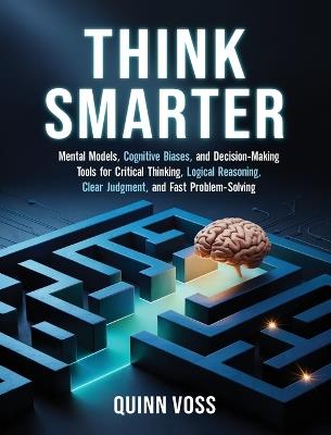 Think Smarter: Mental Models, Cognitive Biases, and Decision-Making Tools for Critical Thinking, Logical Reasoning, Clear Judgment, and Fast Problem-Solving - Quinn Voss - cover