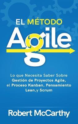 El Método Agile: Lo que Necesita Saber Sobre Gestión de Proyectos Agile, el Proceso Kanban, Pensamiento Lean, y Scrum - Robert McCarthy - cover