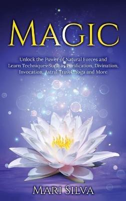 Magic: Unlock the Power of Natural Forces and Learn Techniques Such as Purification, Divination, Invocation, Astral Travel, Yoga and More - Mari Silva - cover