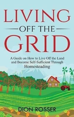 Living off The Grid: A Guide on How to Live Off the Land and Become Self-Sufficient Through Homesteading - Dion Rosser - cover
