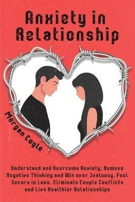 Anxiety in Relationship: Understand and Overcome Anxiety, Remove Negative Thinking and Win over Jealousy. Feel Secure in Love, Eliminate Couple Conflicts and Live Healthier Relationships - Morgan Coyle - cover
