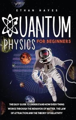 Quantum Physics for Beginners: The Easy Guide to Understand how Everything Works through the Behavior of Matter, the Law of Attraction and the Theory of Relativity - Ethan Hayes - cover