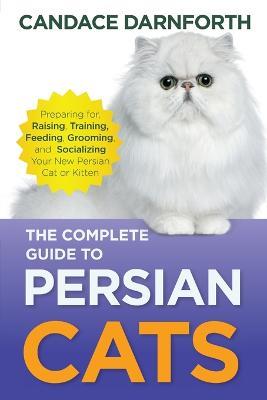 The Complete Guide to Persian Cats: Preparing for, Raising, Training, Feeding, Grooming, and Socializing Your New Persian Cat or Kitten - Candace Darnforth - cover