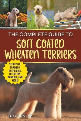 The Complete Guide to Soft Coated Wheaten Terriers: Preparing for, Raising, Training, Feeding, Socializing, and Loving Your New Wheaten Terrier - Gay Dunlap - cover