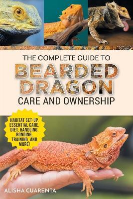 The Complete Guide to Bearded Dragon Care and Ownership: Habitat Set-Up, Essential Care Routines, Nutrition and Diet, Handling, Bonding, Training, and Successful Bearded Dragon Ownership - Alisha Cuarenta - cover