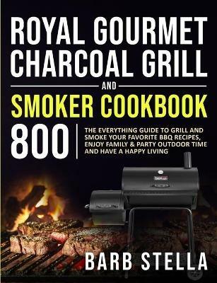 Royal Gourmet Charcoal Grill & Smoker Cookbook 800: The Everything Guide to Grill and Smoke Your Favorite BBQ Recipes, Enjoy Family & Party Outdoor Time and Have A Happy Living - Barb Stella - cover