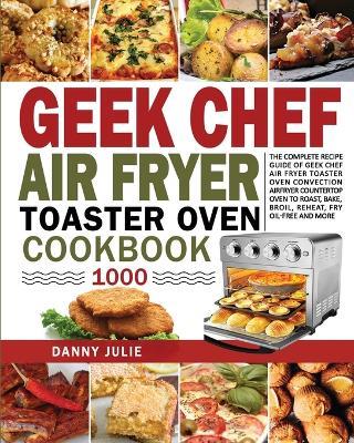 Geek Chef Air Fryer Toaster Oven Cookbook 1000: The Complete Recipe Guide of Geek Chef Air Fryer Toaster Oven Convection Air Fryer Countertop Oven to Roast, Bake, Broil, Reheat, Fry Oil-Free and More - Danny Danny Julie - cover
