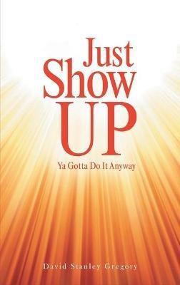 Just Show Up: Ya Gotta Do It Anyway - David Stanley Gregory - cover
