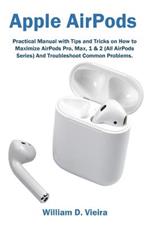 Apple AirPods: Practical Manual with Tips and Tricks on How to Maximize AirPods Pro, Max, 1 & 2 (All AirPods Series) And Troubleshoot Common Problems.