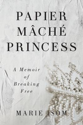 Papier Mache Princess: A Memoir of Breaking Free - Marie Isom - cover