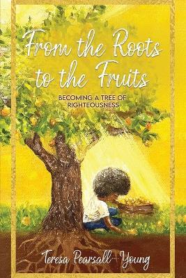 From The Roots To The Fruits: Becoming A Tree Of Righteousness - Teresa Pearsall- Young - cover