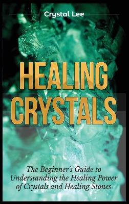 Healing Crystals: Beginner's Guide to Understanding the Healing Power of Crystals and Healing Stones - Crystal Lee - cover