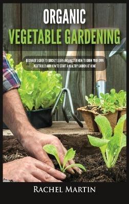 Organic Vegetable Gardening: Beginner's Guide to Quickly Learn and Master How to Grow Your Own Vegetables and How to Start a Healthy Garden at Home - Rachel Martin - cover