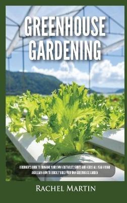 Greenhouse Gardening: Beginner's Guide to Growing Your Own Vegetables, Fruits and Herbs All Year-Round and Learn How to Quickly Build Your Own Greenhouse Garden - Rachel Martin - cover