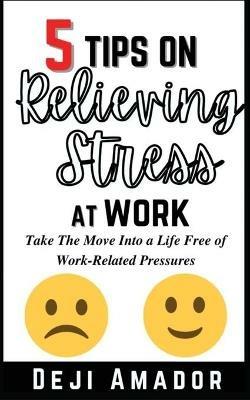 5 Tips on Relieving Stress at Work: Take The Move Into A Life Free Of Work-Related Pressures, Developing Self-Control, Overcoming Workplace Anxiety And Effective Way - Deji Amador - cover