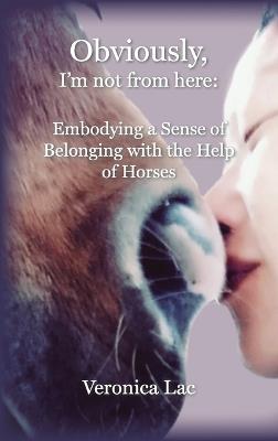 Obviously, I'm Not from Here: Embodying a Sense of Belonging with the Help of Horses - Veronica Lac - cover