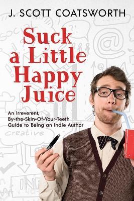 Suck a Little Happy Juice: An Irreverent, By-the-Skin-of-Your-Teeth Guide to Being an Indie Author - J Scott Coatsworth - cover