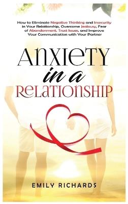 Anxiety in a Relationship: How to Eliminate Negative Thinking and Insecurity in Your Relationship, Overcome Jealousy, Fear of Abandonment, Trust Issues, & Improve Your Communication with Your Partner - Emily Richards - cover