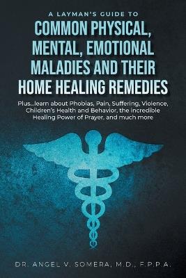 A Layman's Guide to Common Physical, Mental, Emotional Maladies and their Home Healing Remedies: Plus...learn about Phobias, Pain, Suffering, Violence, Children's Health and Behavior, the incredible Healing Power of Prayer, and much more - Angel V Somera - cover