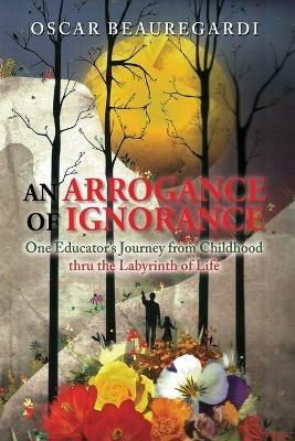 An Arrogance of Ignorance: One Educator's Journey from Childhood Thru the Labyrinth of Life - Oscar Beauregardi - cover