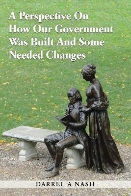 A Perspective on how our Government was Built and Some Needed Changes - Darrel a Nash - cover