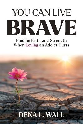 You Can Live Brave: Finding Faith and Strength When Loving an Addict Hurts - Dena L Wall - cover