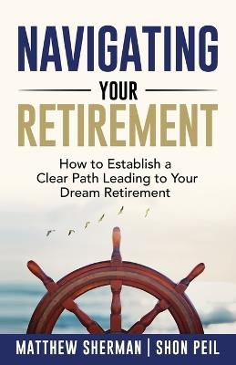Navigating Your Retirement: How to Establish a Clear Path Leading to Your Dream Retirement - Matthew Sherman,Shon Peil - cover
