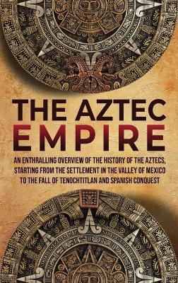 The Aztec Empire: An Enthralling Overview of the History of the Aztecs, Starting with the Settlement in the Valley of Mexico - Enthralling History - cover