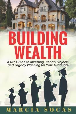 Building Wealth: A DIY Guide to Investing, Rehab Projects, and Legacy Planning for Your Graduate - Marcia Socas - cover