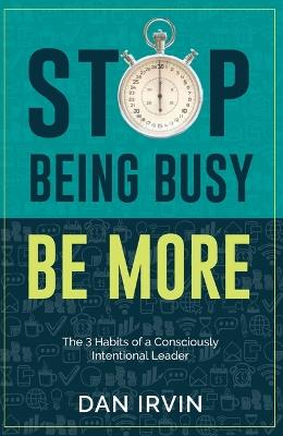 Stop Being Busy Be More: The 3 Habits of a Consciously Intentional Leader - Dan Irvin - cover