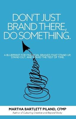 Don't Just Brand There, Do Something: A Blueprint for Financial Brands That Stand Up, Stand Out, and Stand the Test of Time - Martha Bartlett Piland - cover