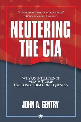 Neutering the CIA: Why US Intelligence Versus Trump Has Long-Term Consequences - John A Gentry - cover