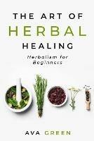 The Art of Herbal Healing: Herbalism for Beginners - Ava Green - cover