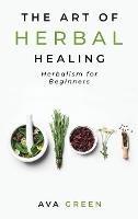 The Art of Herbal Healing: Herbalism for Beginners - Ava Green - cover