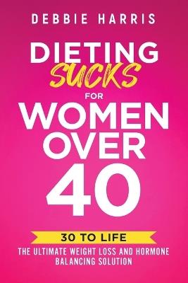 Dieting Sucks for Women Over 40: 30 to Life: the Ultimate Weight Loss and Hormone Balancing Solution - Debbie Harris - cover