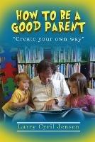 How to be a Good Parent: Creating your own way - Larry Cyril Jensen - cover