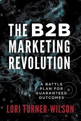 The B2B Marketing Revolution(TM): A Battle Plan for Guaranteed Outcomes - Lori Turner-Wilson - cover