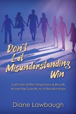 Don't Let Misunderstanding Win: Cultivate Better Responses & Results Across the Spectrum of Relationships - Diane Lawbaugh - cover