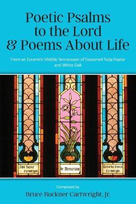 Poetic Psalms to the Lord & Poems About Life: From an Eccentric Middle Tennessean of Seasoned Tulip Poplar and White Oak - Bruce Buckner Cartwright - cover