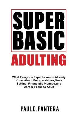 Super Basic Adulting: What Everyone Expects You to Already Know About Being a Mature, Financially Planned, Goal Setting, and Career-Focused Adult - Paul D Pantera - cover