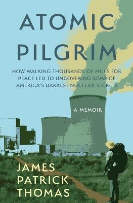 Atomic Pilgrim: How Walking Thousands of Miles for Peace Led to Uncovering Some of America's Darkest Nuclear Secrets - James Patrick Thomas - cover