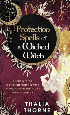 Protection Spells of a Wicked Witch: Witchcraft for Protection from Negative Energy, Harmful Spirits, and Magical Attacks - Thalia Thorne - cover