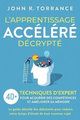L'apprentissage accelere decrypte: 40+ techniques d'expert pour acquerir des competences et ameliorer sa memoire. Le guide detaille des debutants pour reduire votre temps d'etude de tout nouveau sujet - John R Torrance - cover