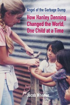 Angel of the Garbage Dump: How Hanley Denning Changed the World, One Child at a Time - Jacob Wheeler - cover