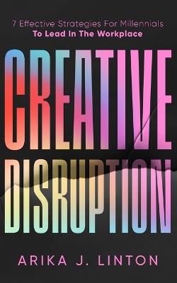 Creative Disruption: 7 Effective Strategies For Millennials To Lead In The Workplace - Arika J Linton - cover