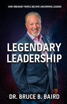 Legendary Leadership: How Ordinary People Become Uncommon Leaders - Bruce B Baird - cover