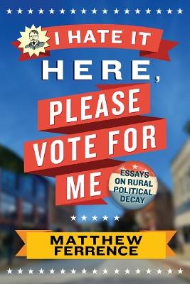I Hate It Here, Please Vote for Me: Essays on Rural Political Decay - Matthew Ferrence - cover